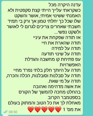 הודעת וואטסאפ ממשתתפת: עדנה היקרה מכל, בהתחלה הייתי קצת סקפטית ולא האמנתי שהאושר והשקט טמונים אך ורק בי. תודה שפקחת את עיניי, תודה על שינוי התודעה ועל הגדלת האפשרויות. את מספר 1